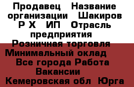 Продавец › Название организации ­ Шакиров Р.Х., ИП › Отрасль предприятия ­ Розничная торговля › Минимальный оклад ­ 1 - Все города Работа » Вакансии   . Кемеровская обл.,Юрга г.